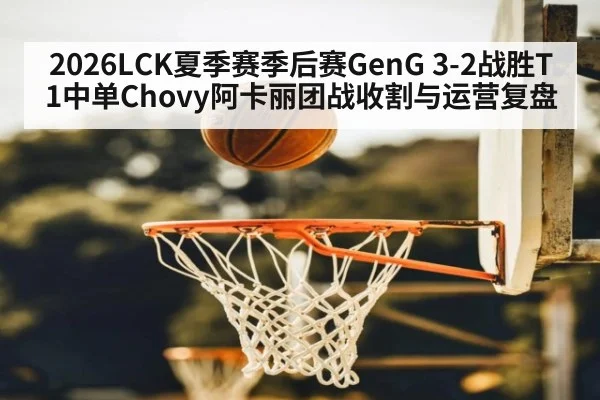 2026LCK夏季赛季后赛GenG 3-2战胜T1中单Chovy阿卡丽团战收割与运营复盘